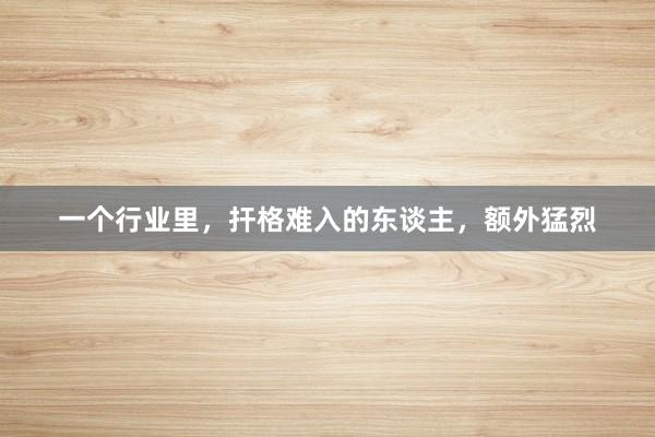 一个行业里，扞格难入的东谈主，额外猛烈