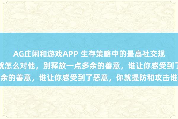 AG庄闲和游戏APP 生存策略中的最高社交规则：别人怎么对你，你就怎么对他，别释放一点多余的善意，谁让你感受到了恶意，你就提防和攻击谁