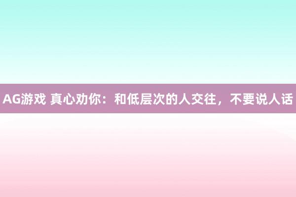 AG游戏 真心劝你:和低层次的人交往,不要说人话