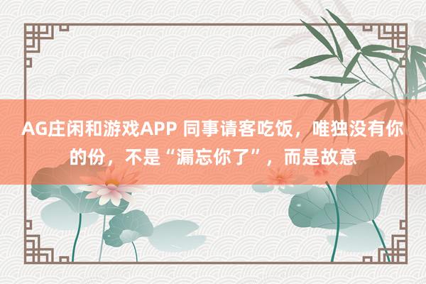AG庄闲和游戏APP 同事请客吃饭，唯独没有你的份，不是“漏忘你了”，而是故意