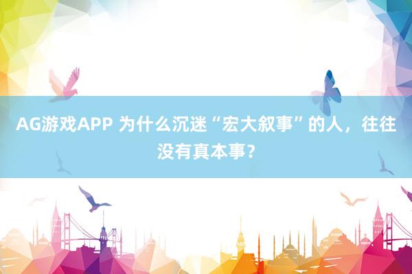 AG游戏APP 为什么沉迷“宏大叙事”的人，往往没有真本事？