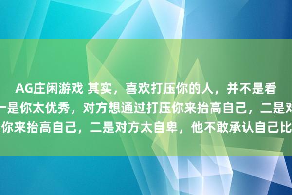 AG庄闲游戏 其实，喜欢打压你的人，并不是看不上你，原因有两个：一是你太优秀，对方想通过打压你来抬高自己，二是对方太自卑，他不敢承认自己比你弱