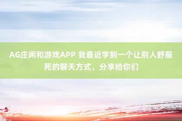 AG庄闲和游戏APP 我最近学到一个让别人舒服死的聊天方式，分享给你们