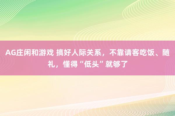 AG庄闲和游戏 搞好人际关系,不靠请客吃饭、随礼,懂得“低头”就够了