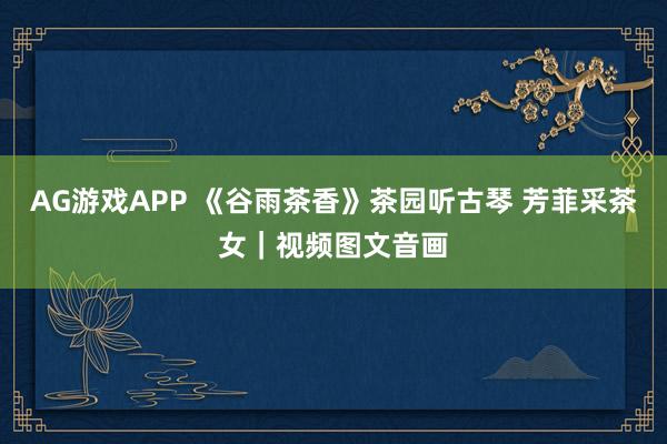 AG游戏APP 《谷雨茶香》茶园听古琴 芳菲采茶女｜视频图文音画