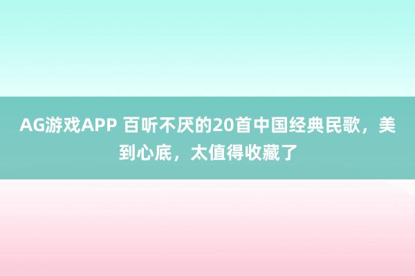 AG游戏APP 百听不厌的20首中国经典民歌，美到心底，太值得收藏了