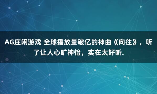 AG庄闲游戏 全球播放量破亿的神曲《向往》，听了让人心旷神怡，实在太好听.