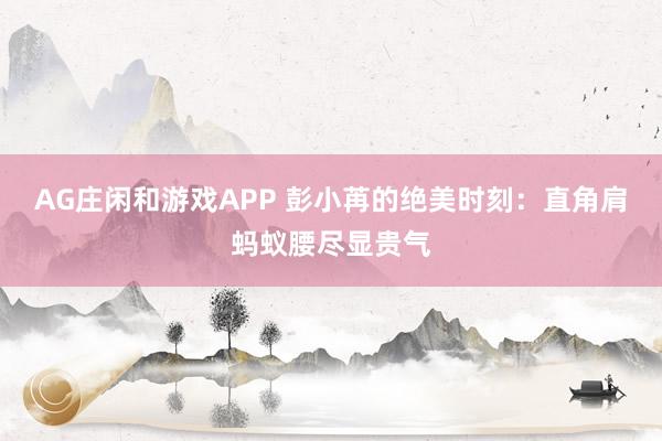 AG庄闲和游戏APP 彭小苒的绝美时刻：直角肩蚂蚁腰尽显贵气