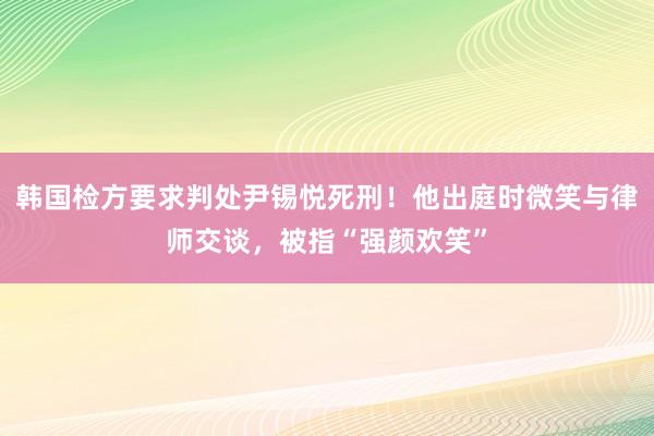 韩国检方要求判处尹锡悦死刑！他出庭时微笑与律师交谈，被指“强颜欢笑”