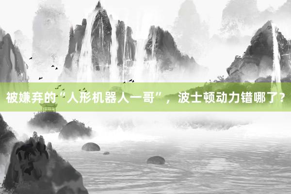 被嫌弃的“人形机器人一哥”,波士顿动力错哪了?