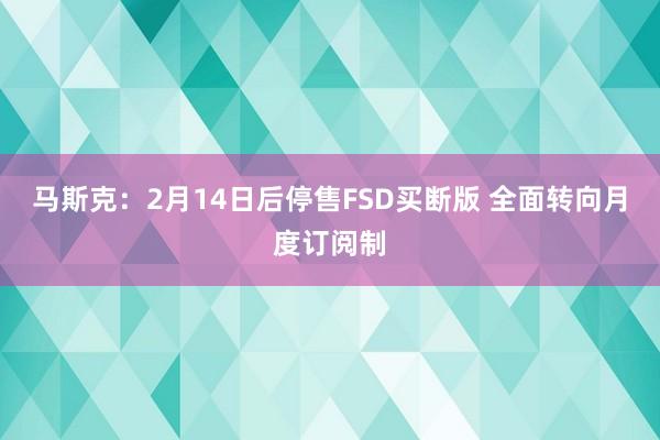 马斯克：2月14日后停售FSD买断版 全面转向月度订阅制
