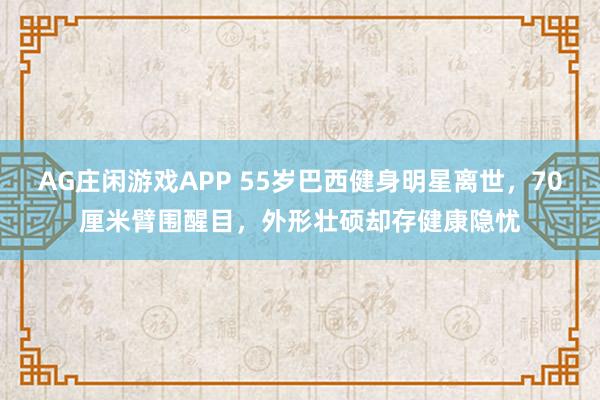AG庄闲游戏APP 55岁巴西健身明星离世，70厘米臂围醒目，外形壮硕却存健康隐忧