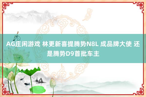 AG庄闲游戏 林更新喜提腾势N8L 成品牌大使 还是腾势D9首批车主