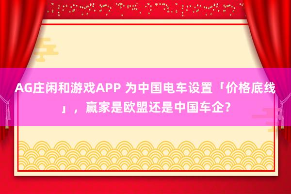 AG庄闲和游戏APP 为中国电车设置「价格底线」，赢家是欧盟还是中国车企？