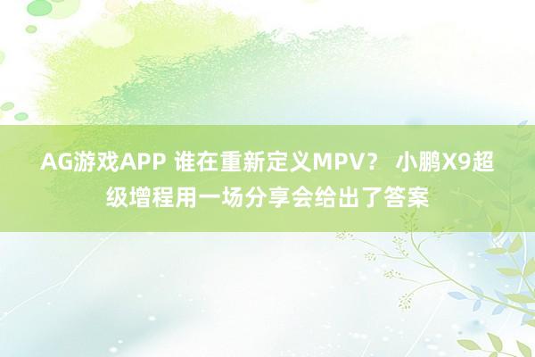 AG游戏APP 谁在重新定义MPV？ 小鹏X9超级增程用一场分享会给出了答案