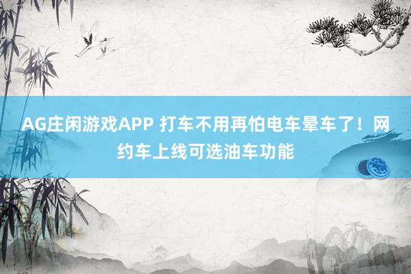 AG庄闲游戏APP 打车不用再怕电车晕车了！网约车上线可选油车功能