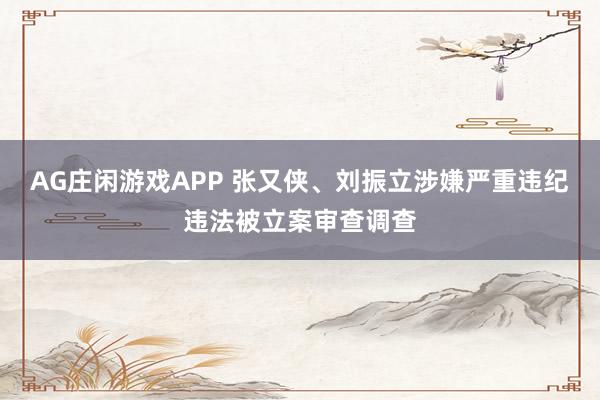 AG庄闲游戏APP 张又侠、刘振立涉嫌严重违纪违法被立案审查调查