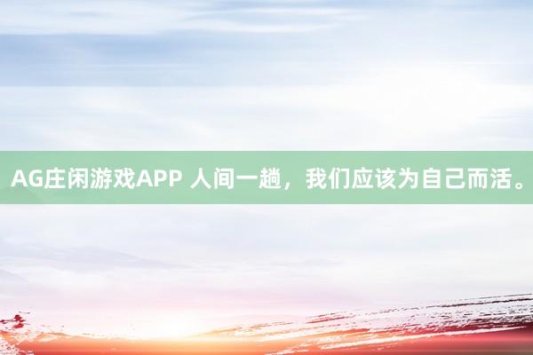 AG庄闲游戏APP 人间一趟，我们应该为自己而活。