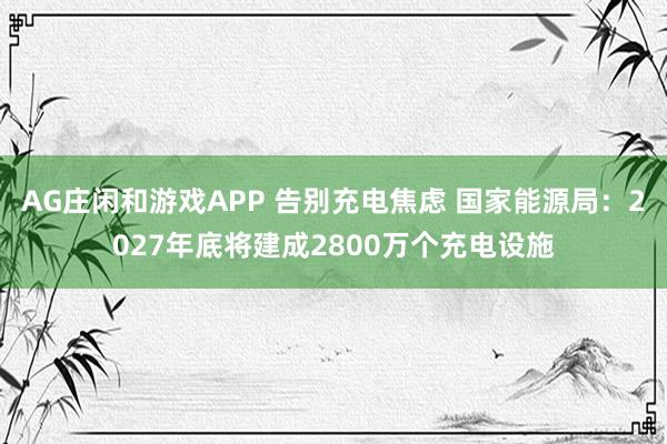 AG庄闲和游戏APP 告别充电焦虑 国家能源局：2027年底将建成2800万个充电设施