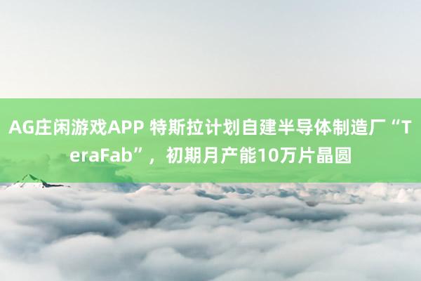 AG庄闲游戏APP 特斯拉计划自建半导体制造厂“TeraFab”，初期月产能10万片晶圆