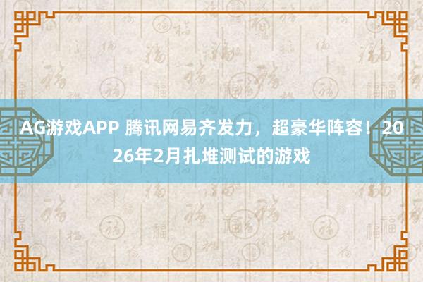AG游戏APP 腾讯网易齐发力，超豪华阵容！2026年2月扎堆测试的游戏