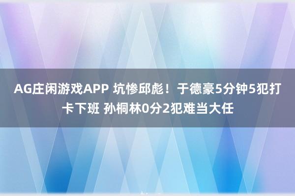 AG庄闲游戏APP 坑惨邱彪！于德豪5分钟5犯打卡下班 孙桐林0分2犯难当大任
