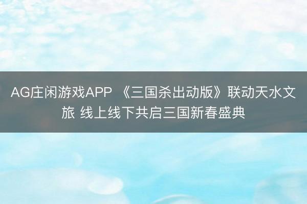 AG庄闲游戏APP 《三国杀出动版》联动天水文旅 线上线下共启三国新春盛典