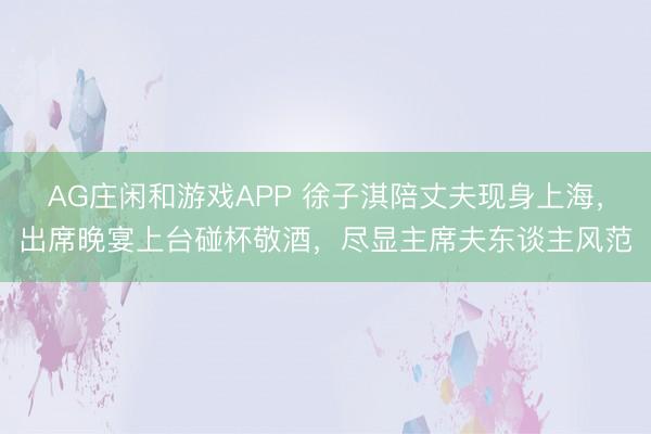 AG庄闲和游戏APP 徐子淇陪丈夫现身上海，出席晚宴上台碰杯敬酒，尽显主席夫东谈主风范