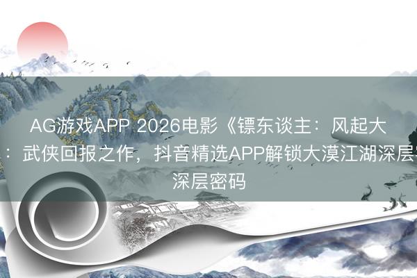 AG游戏APP 2026电影《镖东谈主:风起大漠》:武侠回报之作,抖音精选APP解锁大漠江湖深层密码