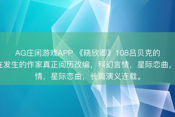 AG庄闲游戏APP 《晓欣卿》108吕贝克的沐日,基于正在发生的作家真正阅历改编,科幻言情,星际恋曲,长篇演义连载。