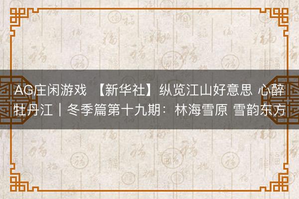 AG庄闲游戏 【新华社】纵览江山好意思 心醉牡丹江｜冬季篇第十九期：林海雪原 雪韵东方