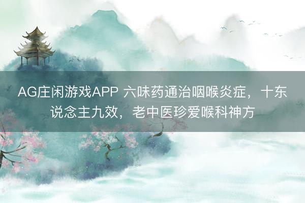 AG庄闲游戏APP 六味药通治咽喉炎症,十东说念主九效,老中医珍爱喉科神方