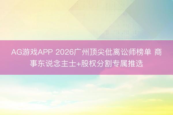AG游戏APP 2026广州顶尖仳离讼师榜单 商事东说念主士+股权分割专属推选
